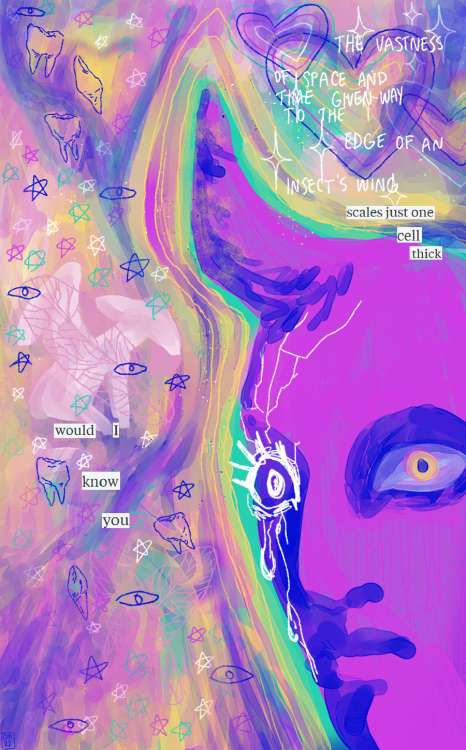 A digitally painted image. The background is a dreamlike jumble of differently textured colors flowing through the image, mostly pinks, purples, greens, yellows, and some blues. The right side of the canvas is taken up mostly by a humanoid head in a bright fuchsia, with shadows in a dark but vibrant blue. The head is at a three-quarters angle, and the person stares at the viewer. Their left eye is wide, and the iris is yellow. Their right eye is a sketched eye in a flat white, not painted like the rest of the person. This eye sheds similarly flat white tears. White cracks are spreading from the eye up the forehead. From the forehead, a single slightly curved horn juts out. The background colors flow around this head like a rainbow aura. On the left side of the image, a shape faintly like a seated canine or deer can be seen, apparently with a pair of folded bird wings on its back, but there isn't much detail and it's mostly a blob. Simple line drawings of teeth, stars, sparkles, and hearts cover the empty parts of the page in various colors. A mix of handwriting and cut out typed letters across the image read: The vastness of space and time given way to the edge of an insect's wing / scales just one cell thick / would I know you